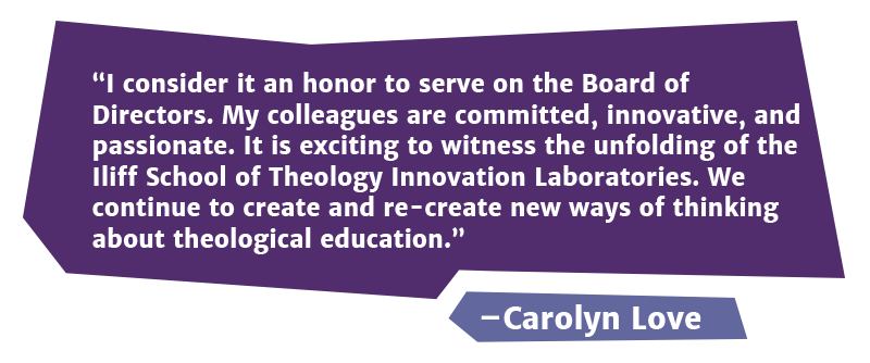 I consider it an honor to serve on the Board of Directors. My colleagues are committed, innovative, and passionate. It is exciting to witness the unfolding of the Iliff School of Theology Innovation Laboratories. We continue to create and re-create new ways of thinking about theological education.